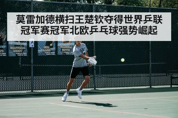 莫雷加德横扫王楚钦夺得世界乒联冠军赛冠军北欧乒乓球强势崛起
