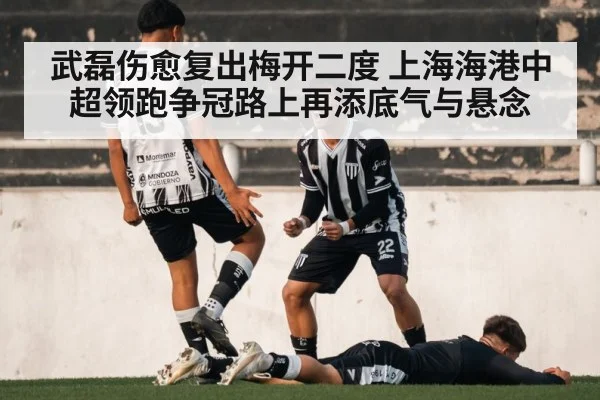 武磊伤愈复出梅开二度 上海海港中超领跑争冠路上再添底气与悬念